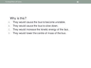 1. Why is this?
A. They would cause the bus to become unstable.
B. They would cause the bus to slow down.
C. They would increase the kinetic energy of the bus.
D. They would lower the centre of mass of the bus.
Turning Effect of Forces 86
 