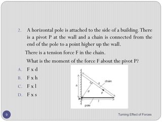 2. A mechanic uses a 15 cm long spanner and applies a
force of 300 N at the end of the spanner to undo a nut.
What is the moment he applies?
3. The radius of the wheel of fortune is 1.2 m, and the
operator applies a force of 45 N tangentially to get it
spinning. What torque has he supplied?
4. A 32 kg child sits on a seesaw. If she is 2.2 m from the
pivot, what is the moment that her weight exerts?
5. A force of 40 N is acting at the end of a beam. If the
distance of this force from the pivot is 2.0 m, what is the
moment by this force?
Turning Effect of Forces 9
 