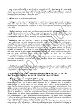  όταν ο Αριστοτέλης μιλά για αποχή από τις σωματικές ηδονές («ἀπεχόμενος τῶν σωματικῶν
ἡδονῶν»), δεν εννοεί την πλήρη αποχή από αυτές, αλλά την αποχή από τις υπερβολικές σωματικές
ηδονές, την έμμετρη απόλαυσή τους. Η πλήρης αποχή είναι, κατά τον φιλόσοφο, κακία και
αναίσθητος αυτός που απέχει πλήρως από αυτές.
 «λύπη»: είναι το δυσάρεστο συναίσθημα.
 «σώφρων»: είναι αυτός που χρησιμοποιεί τη λογική του ώστε να ενεργεί σωστά, ο εγκρατής,
αυτός που τηρεί το μέτρο. Η αποχή από τις σωματικές ηδονές τού προκαλεί ευχάριστα
συναισθήματα, γιατί μπορεί και επιβάλλεται σ’ αυτές και αποδεικνύει στον εαυτό του την ισχυρή
του θέληση.
 «ἀκόλαστος»: είναι αρχικά αυτός που δίνεται στις σωματικές ηδονές δίχως μέτρο. Στην ενότητα
που εξετάζουμε ακόλαστος είναι αυτός που απέχει από τις σωματικές ηδονές, επιβάλλεται σ’ αυτές,
αλλά η αποχή αυτή του προκαλεί δυσάρεστα συναισθήματα. Λυπάται, όταν δεν μπορεί να
ικανοποιήσει τις επιθυμίες του για απόλαυση των σωματικών ηδονών.
2ο
παράδειγμα («καὶ ὁ μὲν ὑπομένων … δειλός»): αν κάποιος υπομένει τους κινδύνους της μάχης
ή τις αντιξοότητες της ζωής και αυτό του προκαλεί ευχάριστα ή τουλάχιστον όχι δυσάρεστα
συναισθήματα, τότε αυτό είναι πια μόνιμο στοιχείο του χαρακτήρα του και είναι ανδρείος. Αν όμως
υπομένει τους κινδύνους με δυσαρέσκεια, τότε το να υπομένει τους κινδύνους δεν του έχει γίνει
ακόμη μόνιμο στοιχείο του χαρακτήρα του και είναι δειλός. Σε τελική ανάλυση, αν η πράξη
ανδρείας μάς ευχαριστεί, αυτό δείχνει ότι μέσα μας έχει σχηματιστεί και σταθεροποιηθεί η ἕξις να
πράττουμε ανδρεία. Αντίθετα, αν μας προκαλεί λύπη η πράξη μας, η λύπη αυτή δείχνει ότι η πράξη
μας δεν είναι εκδήλωση ἕξεως, αλλά είναι αντίθετη με αυτή και την φθείρει.
Ας διευκρινίσουμε τώρα τους εξής όρους:
 «ἀνδρεῖος»: αισθάνεται ικανοποίηση, χαρά, όταν αντιμετωπίζει τα δεινά. Αυτό δεν σημαίνει ότι
δεν νιώθει το συναίσθημα του φόβου, αλλά μπορεί και επιβάλλεται σ’ αυτό και το ξεπερνά κι αυτό
είναι στοιχείο της αρετής.
 «δειλός»: λυπάται, όταν βρίσκεται αντιμέτωπος με τις δυσκολίες, και νιώθει υπερβολικό φόβο
στην αντιμετώπιση των κινδύνων. Ο φόβος του υπερβαίνει τα όρια του μέτρου και δεν μπορεί να
τον ξεπεράσει. Αυτό είναι στοιχείο της κακίας.
Β) «Περὶ ἡδονὰς… τῶν καλῶν ἀπεχόμεθα.» Η ΗΘΙΚΗ ΑΡΕΤΗ ΣΥΝΔΕΕΤΑΙ ΜΕ ΤΗΝ
ΗΔΟΝΗ ΚΑΙ ΤΗ ΛΥΠΗ. ΟΙ ΣΥΝΗΘΕΙΣ ΕΠΙΛΟΓΕΣ ΤΩΝ ΑΝΘΡΩΠΩΝ
4. «Περὶ ἡδονὰς γὰρ καὶ λύπας ἐστὶν ἡ ἠθικὴ ἀρετή·»
Τα παραδείγματα που αναφέρθηκαν προηγουμένως οδηγούν τον Αριστοτέλη στη διατύπωση του
συμπεράσματός του, ότι η ηθική αρετή συνδέεται με τα ευχάριστα και τα δυσάρεστα
συναισθήματα. Δεν αρκεί, λοιπόν, να κάνει κάποιος ηθικές πράξεις για να θεωρηθεί ότι έχει
κατακτήσει τις ηθικές αρετές, αλλά και να βιώνει ευχάριστα συναισθήματα μέσα από αυτές. Αν οι
πράξεις αυτές δεν προκαλούν χαρά, αλλά είναι αποτέλεσμα επιβολής και καταναγκασμού και
προκαλούν δυσάρεστα συναισθήματα, δεν μπορεί να χαρακτηριστεί ηθικά ενάρετος αυτός που τις
πράττει. Ο Αριστοτέλης, λοιπόν, δεν αναφέρεται στον συνεχή εσωτερικό αγώνα που απαιτείται για
την κατάκτηση των ηθικών αρετών, αλλά τονίζει ότι αυτές δημιουργούν ευχάριστα συναισθήματα
στον ηθικό άνθρωπο. Η αρετή δηλαδή ρυθμίζει τα συναισθήματα της ηδονής και της λύπης στην
ψυχή του ανθρώπου και θέτει μέτρο σε αυτά και συνεπώς συνδέεται όχι μόνο με το καθαρά λογικό
μέρος της ψυχής, αλλά και με το άλογο, το λεγόμενο επιθυμητικό.
Σ’ αυτό το σημείο, μάλιστα, με τη σύνδεση ηθικής και συναισθημάτων, διαφαίνονται και
στοιχεία ψυχολογίας, της οποίας ο Αριστοτέλης έθεσε τις βάσεις και θεωρείται θεμελιωτής της. Η
 