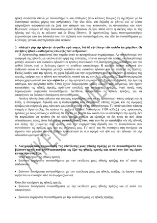 ηθική συνδέεται στενά με συναισθήματα και επιθυμίες (ενώ κάποιες θεωρίες τη σχετίζουν με το
διανοητικό κυρίως μέρος του ανθρώπου). Την ίδια ιδέα, ότι δηλαδή αἱ ἡδοναὶ καί αἱ λῦπαι
επηρεάζουν αποφασιστικά τη ζωή των ατόμων και των κοινωνιών, τη συναντούμε και στον
Πλάτωνα: «νόμων δὲ πέρι διασκοπουμένων ἀνθρώπων ὀλίγου πᾶσά ἐστιν ἡ σκέψις πέρι τε τὰς
ἡδονὰς καὶ τὰς ἐν τε πόλεσιν καὶ ἐν ἰδίοις ἔθεσιν». Ο Αριστοτέλης όμως συστηματοποίησε
περισσότερο από τον δάσκαλό του την εξέταση των συναισθημάτων, και είδε τα συναισθήματα με
λιγότερη, γενικά, αυστηρότητα από εκείνον.
5. «διὰ μὲν γὰρ τὴν ἡδονὴν τὰ φαῦλα πράττομεν, διὰ δὲ τὴν λύπην τῶν καλῶν ἀπεχόμεθα». Οι
συνήθεις ηθικά λανθασμένες επιλογές των ανθρώπων.
Ο Αριστοτέλης αιτιολογεί στο σημείο αυτό το προηγούμενο συμπέρασμα. Αν συγκρίνουμε την
αναφορά της ηδονής με εκείνη στην αρχή της ενότητας, γίνεται φανερό ότι πρέπει να διακρίνουμε
μεταξύ «καλών» και «κακών» ηδονών: οι πρώτες συντείνουν στη διατήρηση της μεσότητας και του
ορθού λόγου, ενώ οι δεύτερες έχουν το αντίθετο αποτέλεσμα. Η παιδεία λοιπόν καθιστά τον
άνθρωπο ικανό να διακρίνει μεταξύ «καλών» και «κακών» ηδονών και να επιλέγει τις πρώτες.
Εκτός λοιπόν από την ηδονή, τη χαρά δηλαδή και την ευχαρίστηση που προκαλούν οι πράξεις της
αρετής, υπάρχει και η ηδονή που συνοδεύει συχνά και τις ευτελείς μας πράξεις. Στο συγκεκριμένο
εδάφιο χρησιμοποιεί τον όρο «ἡδονὴ» με την αρνητική σημασία της. Σημαίνει, δηλαδή, την άμετρη
επιθυμία, τον ακόρεστο πόθο. Όσοι έχουν διαμορφώσει κακές «ἕξεις» και, επομένως, δεν έχουν
κατακτήσει τις ηθικές αρετές, πράττουν ευτελείς και ασήμαντες πράξεις, γιατί αυτές τους
δημιουργούν ευχάριστα συναισθήματα. Αντίθετα, αποφεύγουν τις ηθικές πράξεις, για να
αποφύγουν να βιώσουν δυσάρεστα συναισθήματα.
Αυτή η ηδονή είναι μάλιστα και που μας παρασέρνει στο να τις πράττουμε –όπως υπάρχει και η
λύπη, η στενοχώρια δηλαδή και η δυσαρέσκεια που συνοδεύει, επίσης συχνά, και τις όμορφες
πράξεις και ενέργειές μας, κάτι που μας κάνει τελικά να τις αποφεύγουμε. Γι’ αυτό και όταν κάποια
στιγμή ο Αριστοτέλης θα φτάσει να συζητά (Ηθικά Νικομάχεια 1109 α30εξ.) τους πρακτικούς
τρόπους με τους οποίους ο καθένας θα πρέπει να βοηθά τον εαυτό του να αποκτήσει την αρετή, δεν
θα παραλείψει να τονίσει ότι το κάθε άτομο οφείλει να εξετάζει να δει προς τα πού είναι
εὐκατάφορον, ποιες είναι δηλαδή οι φυσικές ροπές του, κάτι που θα το καταλάβει «ἐκ τῆς ἡδονῆς
καὶ λύπης τῆς γινομένης περὶ ἡμᾶς», από την ευχαρίστηση δηλαδή και τη δυσαρέσκεια που
συνοδεύουν τις πράξεις μας και τις ενέργειές μας. Γι’ αυτό και θα συστήσει στη συνέχεια να
είμαστε στο μέγιστο δυνατό βαθμό προσεκτικοί σε ό,τι αφορά «τὸ ἡδὺ καὶ τὴν ἡδονήν· οὐ γὰρ
ἀδέκαστοι κρίνομεν αὐτήν».
6. Διαγραμματική παρουσίαση της επιτέλεσης μιας ηθικής πράξης με τα συναισθήματα που
βιώνουν αυτοί που έχουν κατακτήσει ως ἕξιν τις ηθικές αρετές και αυτοί που δεν τις έχουν
κατακτήσει ως ἕξιν.
Όσοι κατέχουν τις ηθικές αρετές
 βιώνουν ευχάριστα συναισθήματα με την εκτέλεση μιας ηθικής πράξης και γι' αυτό τις
επιδιώκουν,
 βιώνουν δυσάρεστα συναισθήματα με την εκτέλεση μιας μη ηθικής πράξης (η άποψη αυτή
αφήνεται να εννοηθεί από τα συμφραζόμενα).
Όσοι δεν κατέχουν τις ηθικές αρετές
 βιώνουν δυσάρεστα συναισθήματα με την εκτέλεση μιας ηθικής πράξης και γι' αυτό την
αποφεύγουν,
 βιώνουν ευχάριστα συναισθήματα με την εκτέλεση μιας μη ηθικής πράξης.
 