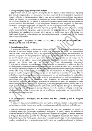 7. Οι σημασίες της λέξης «ἡδονὴ» στην ενότητα
Στην ενότητα αυτή η λέξη «ἡδονὴ» αναφέρεται σε δύο σημεία με δύο διαφορετικές σημασίες.
Στην αρχή του κειμένου («… τὴν ἐπιγινομένην ἡδονὴν ἢ λύπην τοῖς ἔργοις») αποκτά τη σημασία των
«καλών» ηδονών, οι οποίες επιφέρουν έλλογη χαρά και ικανοποίηση στον άνθρωπο εξαιτίας των
ηθικών του πράξεων και συντείνουν στη διατήρηση της μεσότητας και του ορθού λόγου. Στο τέλος
του κειμένου («διὰ μὲν γὰρ τὴν ἡδονὴν τὰ φαῦλα πράττομεν») η ηδονή ανήκει στην κατηγορία των
«κακών» ηδονών, που ξεπερνούν τα όρια του μέτρου, βρίσκονται στην υπερβολή της απόλαυσης
των παθών, κυριαρχούν στη λογική του ανθρώπου και τον απομακρύνουν από την αρετή.
Για τον Αριστοτέλη έχει τεράστια σημασία η «ἡδονὴ» στη ζωή του ανθρώπου. Επειδή,
λοιπόν, αυτή ακολουθεί τις πράξεις μας και αποτελεί την επιβράβευσή μας γι' αυτές, πρέπει να
αισθανόμαστε την «καλή», την ανώτερη ηδονή και να την επιλέγουμε, για να οδηγηθούμε στην
ηθική αρετή. Ικανοί να τη διακρίνουμε και να την επιλέξουμε από τις «κακές» ηδονές θα γίνουμε
μόνο με την ορθή παιδεία.
Γ) «Διὸ δεῖ ἦχθαί… αὕτη ἐστίν.» Η ΟΡΘΗ ΠΑΙΔΕΙΑ ΩΣ ΑΓΩΓΗ ΣΤΑ ΣΥΝΑΙΣΘΗΜΑΤΑ
ΤΗΣ ΗΔΟΝΗΣ ΚΑΙ ΤΗΣ ΛΥΠΗΣ
8. Ορισμός της παιδείας
Η πλατωνική διδασκαλία εκτίθεται στους Νόμους (653b - c). Τη διδασκαλία αυτή θυμήθηκε ο
Αριστοτέλης, κάτι που δείχνει, φυσικά, τη μεγάλη τιμή που έτρεφε για αυτόν. Δεν δυσκολεύεται
καθόλου να πει κανείς πως είναι, ίσως, ο πιο σημαντικός ορισμός της αγωγής –και είναι πολλοί, ως
γνωστόν, οι ορισμοί που δοκιμάστηκαν ως σήμερα για την έννοια αυτή: «Η πιο σωστή παιδεία, η
πιο σωστή αγωγή είναι αυτή που μας κάνει ικανούς να χαιρόμαστε με ό,τι αξίζει και να
λυπούμαστε για ό,τι αξίζει»– και, φυσικά, οι μεγάλες ιδέες βρίσκονται στο στόμα ενός μεγάλου
μάστορη του λόγου και την πιο δυνατή, την πιο επιγραμματική διατύπωση!
Ο Αριστοτέλης συμφωνεί με τον Πλάτωνα (στους Νόμους) και διατυπώνει κι ο ίδιος τη θέση ότι
στη διαμόρφωση των μόνιμων στοιχείων του χαρακτήρα μας σημαντικό ρόλο παίζει η ορθή αγωγή
και ιδιαίτερα από πολύ μικρή ηλικία. Το ανθρώπινο περιβάλλον του παιδιού (γονείς και δάσκαλοι),
οφείλει από νωρίς να επεμβαίνει, να καθοδηγεί, να του υποδεικνύει τις πράξεις για τις οποίες
πρέπει να νιώθει ευχάριστα συναισθήματα και να το βοηθήσει να ασκηθεί σ’ αυτές. Με την
επιβράβευση των ηθικών πράξεων και την αποδοκιμασία των μη ηθικών πράξεων θα το βοηθήσει
να επιδιώκει μόνο τις πρώτες, αφού μόνο αυτές θα του προσφέρουν τη χαρά της επιβράβευσης,
συναίσθημα που προτιμά να αισθάνεται κάθε άνθρωπος. Ο φιλόσοφος επισημαίνει τον
κεφαλαιώδους σημασίας ρόλο που έχει η παιδεία στη διάπλαση του ήθους του ανθρώπου, η οποία
πρέπει να παρέχεται από μικρή ηλικία. Προσδιορίζει την έναρξη της παιδευτικής αγωγής στην πολύ
μικρή ηλικία «εὐθὺς ἐκ νέων», δείχνοντας μάλλον τη μεγάλη σημασία που έχει η επίδραση των
φορέων αγωγής στον αδιαμόρφωτο ακόμη άνθρωπο. Έτσι, θα επέλθει ο εθισμός σε ενάρετες -
ηθικές πράξεις, ο οποίος θα συνεχιστεί και σε μεγαλύτερες ηλικίες, μέχρι να διαμορφωθούν τα
μόνιμα στοιχεία του χαρακτήρα.
9. Οι παιδαγωγικές αντιλήψεις του Πλάτωνα και του Αριστοτέλη και η σύγχρονη
παιδαγωγική
 Η σύγχρονη παιδαγωγική αποδέχεται την άποψη ότι ο άνθρωπος πρέπει να διαπαιδαγωγείται
από πολύ μικρή ηλικία. Επίσης, αναγνωρίζει την αξία και τη συμβολή της ηθικής επιβράβευσης.
 Διάσταση απόψεων μπορούμε να παρατηρήσουμε ως προς τον χαρακτήρα της αγωγής: η
πλατωνική αγωγή έχει χαρακτήρα περισσότερο αυταρχικό. Οι φορείς αγωγής προσπαθούν να
επιβάλουν στο παιδί τις δικές τους επιλογές και δεν το αφήνουν να ενεργήσει ελεύθερα. Αντίθετα,
η σύγχρονη παιδαγωγική προωθεί την ελεύθερη και ενεργητική συμμετοχή του παιδιού στη
διαδικασία της αγωγής. Αυτό πρέπει να αφήνεται να αναπτύξει ελεύθερα την προσωπικότητά του,
να κάνει τις επιλογές του, να αναλαμβάνει την ευθύνη τους και να μαθαίνει μέσα από τα λάθη του.
 