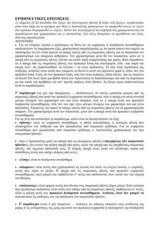 ΕΡΜΗΝΕΥΤΙΚΕΣ ΕΡΩΤΗΣΕΙΣ
1) «Σημεῖον δὲ δεῖ ποιεῖσθαι τῶν ἕξεων τὴν ἐπιγινομένην ἡδονὴν ἢ λύπην τοῖς ἔργοις»: κουβεντιάστε
μέσα στην τάξη για το κριτήριο που θέτει ο Αριστοτέλης προκειμένου να αποφανθεί κανείς αν έχουν
πια οριστικά διαμορφωθεί οι «έξεις». Κάντε πιο συγκεκριμένη τη συζήτησή σας χρησιμοποιώντας τα
παραδείγματα που χρησιμοποιεί και ο Αριστοτέλης. Στο τέλος δοκιμάστε να προσθέσετε και άλλα,
δικά σας παραδείγματα.
ΑΠΑΝΤΗΣΗ
 Για να στηρίξει λογικά ο φιλόσοφος τη θέση ότι τα ευχάριστα ή δυσάρεστα συναισθήματα
αποδεικνύουν τη διαμόρφωση έξης, χρησιμοποιεί παραδείγματα, με τα οποία φτάνει στο σημείο να
υποστηρίξει ότι δεν είναι αρκετό να απέχει κανείς από τις σωματικές ηδονές για να δικαιούται τον
χαρακτηρισμό του σώφρονα ανθρώπου. Τον χαρακτηρισμό αυτό θα τον δικαιούται, μόνο αν η
αποχή από τις σωματικές ηδονές γίνεται για αυτόν πηγή ευχαρίστησης και χαράς. Κάτι παραπάνω:
αν η αποχή από τις σωματικές ηδονές του προκαλεί λύπη και στενοχώρια, τότε –και παρά την
αποχή του!– θα εξακολουθήσει να λέγεται = να είναι ακόλαστος. Το ίδιο στην περίπτωση της
ανδρείας: ανδρείος είναι αυτός που υπομένει τα δεινά κι αυτό του προκαλεί χαρά ή, έστω, δεν του
προκαλεί λύπη. Γιατί, αν του προκαλεί λύπη, τότε δεν είναι ανδρείος, αλλά δειλός –και ας υπομένει
τα δεινά! Ότι αυτό ήταν μια βαθιά πίστη του Αριστοτέλη το διαπιστώνουμε και από τη συχνότητα
με την οποία την πρόβαλλε (αἱ κατ’ ἀρετὴν πράξεις εἰσίν ἡδεῖαι). Ας δούμε όμως αναλυτικότερα
αυτά τα παραδείγματα:
1ο
παράδειγμα («ὁ μὲν γὰρ ἀπεχόμενος … ἀκόλαστος»): αν κανείς κρατιέται μακριά από τις
σωματικές ηδονές και αυτό του προκαλεί ευχάριστα συναισθήματα, τότε η αποχή του αυτή συνιστά
μόνιμο στοιχείο του χαρακτήρα του και είναι σώφρων, ενώ αν η αποχή αυτή του προκαλεί
δυσάρεστα συναισθήματα, τότε δεν του έχει γίνει μόνιμο στοιχείο του χαρακτήρα του και είναι
ακόλαστος. Επομένως, δεν αρκεί να απέχει κανείς από τις σωματικές ηδονές για να χαρακτηρίζεται
σώφρων. Τον χαρακτηρισμό αυτό τον δικαιούται, μόνο εάν η αποχή αυτή του προκαλεί ευχάριστα
συναισθήματα.
Για να γίνει πιο κατανοητό το παράδειγμα, καλό είναι να διευκρινιστούν τα εξής:
 «ἡδονή»: είναι το ευχάριστο συναίσθημα, η ηθική ικανοποίηση, η ανώτερη ηδονή που
ολοκληρώνει τον άνθρωπο και δεν προκαλείται από σωματικό ερέθισμα. Για το ευχάριστο
συναίσθημα που προκαλείται από σωματικό ερέθισμα, ο Αριστοτέλης χρησιμοποιεί τον όρο
«σωματικαὶ ἡδοναί».
 όταν ο Αριστοτέλης μιλά για αποχή από τις σωματικές ηδονές («ἀπεχόμενος τῶν σωματικῶν
ἡδονῶν»), δεν εννοεί την πλήρη αποχή από αυτές, αλλά την αποχή από τις υπερβολικές σωματικές
ηδονές, την έμμετρη απόλαυσή τους. Η πλήρης αποχή είναι, κατά τον φιλόσοφο, κακία και
αναίσθητος αυτός που απέχει πλήρως από αυτές.
 «λύπη»: είναι το δυσάρεστο συναίσθημα.
 «σώφρων»: είναι αυτός που χρησιμοποιεί τη λογική του ώστε να ενεργεί σωστά, ο εγκρατής,
αυτός που τηρεί το μέτρο. Η αποχή από τις σωματικές ηδονές τού προκαλεί ευχάριστα
συναισθήματα, γιατί μπορεί και επιβάλλεται σ’ αυτές και αποδεικνύει στον εαυτό του την ισχυρή
του θέληση.
 «ἀκόλαστος»: είναι αρχικά αυτός που δίνεται στις σωματικές ηδονές δίχως μέτρο. Στην ενότητα
που εξετάζουμε ακόλαστος είναι αυτός που απέχει από τις σωματικές ηδονές, επιβάλλεται σ’ αυτές,
αλλά η αποχή αυτή του προκαλεί δυσάρεστα συναισθήματα. Λυπάται, όταν δεν μπορεί να
ικανοποιήσει τις επιθυμίες του για απόλαυση των σωματικών ηδονών.
 2ο
παράδειγμα («καὶ ὁ μὲν ὑπομένων … δειλός»): αν κάποιος υπομένει τους κινδύνους της
μάχης ή τις αντιξοότητες της ζωής και αυτό του προκαλεί ευχάριστα ή τουλάχιστον όχι δυσάρεστα
 