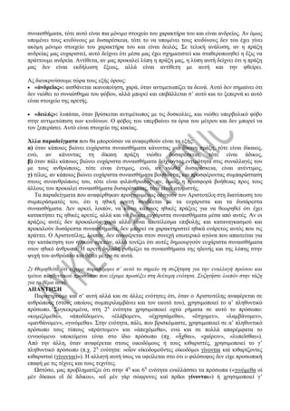 συναισθήματα, τότε αυτό είναι πια μόνιμο στοιχείο του χαρακτήρα του και είναι ανδρείος. Αν όμως
υπομένει τους κινδύνους με δυσαρέσκεια, τότε το να υπομένει τους κινδύνους δεν του έχει γίνει
ακόμη μόνιμο στοιχείο του χαρακτήρα του και είναι δειλός. Σε τελική ανάλυση, αν η πράξη
ανδρείας μας ευχαριστεί, αυτό δείχνει ότι μέσα μας έχει σχηματιστεί και σταθεροποιηθεί η ἕξις να
πράττουμε ανδρεία. Αντίθετα, αν μας προκαλεί λύπη η πράξη μας, η λύπη αυτή δείχνει ότι η πράξη
μας δεν είναι εκδήλωση ἕξεως, αλλά είναι αντίθετη με αυτή και την φθείρει.
Ας διευκρινίσουμε τώρα τους εξής όρους:
 «ἀνδρεῖος»: αισθάνεται ικανοποίηση, χαρά, όταν αντιμετωπίζει τα δεινά. Αυτό δεν σημαίνει ότι
δεν νιώθει το συναίσθημα του φόβου, αλλά μπορεί και επιβάλλεται σ’ αυτό και το ξεπερνά κι αυτό
είναι στοιχείο της αρετής.
 «δειλός»: λυπάται, όταν βρίσκεται αντιμέτωπος με τις δυσκολίες, και νιώθει υπερβολικό φόβο
στην αντιμετώπιση των κινδύνων. Ο φόβος του υπερβαίνει τα όρια του μέτρου και δεν μπορεί να
τον ξεπεράσει. Αυτό είναι στοιχείο της κακίας.
Άλλα παραδείγματα που θα μπορούσαν να αναφερθούν είναι τα εξής:
α) όταν κάποιος βιώνει ευχάριστα συναισθήματα κάνοντας μια δίκαιη πράξη, τότε είναι δίκαιος,
ενώ, αν κάνοντας τη δίκαιη πράξη νιώθει δυσαρέσκεια, τότε είναι άδικος,
β) όταν πάλι κάποιος βιώνει ευχάριστα συναισθήματα δείχνοντας εντιμότητα στις συναλλαγές του
με τους ανθρώπους, τότε είναι έντιμος, ενώ, αν νιώθει δυσαρέσκεια, είναι ανέντιμος,
γ) τέλος, αν κάποιος βιώνει ευχάριστα συναισθήματα βοηθώντας και προσφέροντας συμπαράσταση
στους συνανθρώπους του, τότε είναι φιλάνθρωπος· αν, όμως, η προσφορά βοήθειας προς τους
άλλους του προκαλεί συναισθήματα δυσαρέσκειας, τότε είναι ατομιστής.
Τα παραδείγματα που αναφέρθηκαν προηγουμένως οδηγούν τον Αριστοτέλη στη διατύπωση του
συμπεράσματός του, ότι η ηθική αρετή συνδέεται με τα ευχάριστα και τα δυσάρεστα
συναισθήματα. Δεν αρκεί, λοιπόν, να κάνει κάποιος ηθικές πράξεις για να θεωρηθεί ότι έχει
κατακτήσει τις ηθικές αρετές, αλλά και να βιώνει ευχάριστα συναισθήματα μέσα από αυτές. Αν οι
πράξεις αυτές δεν προκαλούν χαρά αλλά είναι αποτέλεσμα επιβολής και καταναγκασμού και
προκαλούν δυσάρεστα συναισθήματα, δεν μπορεί να χαρακτηριστεί ηθικά ενάρετος αυτός που τις
πράττει. Ο Αριστοτέλης, λοιπόν, δεν αναφέρεται στον συνεχή εσωτερικό αγώνα που απαιτείται για
την κατάκτηση των ηθικών αρετών, αλλά τονίζει ότι αυτές δημιουργούν ευχάριστα συναισθήματα
στον ηθικό άνθρωπο. Η αρετή δηλαδή ρυθμίζει τα συναισθήματα της ηδονής και της λύπης στην
ψυχή του ανθρώπου και θέτει μέτρο σε αυτά.
2) Θυμηθείτε ότι είχαμε παραπέμψει σ’ αυτό το σημείο τη συζήτηση για την εναλλαγή πρώτου και
τρίτου πληθυντικού προσώπου που είχαμε προσέξει στη δεύτερη ενότητα. Συζητήστε λοιπόν στην τάξη
για το θέμα αυτό.
ΑΠΑΝΤΗΣΗ
Παρατηρούμε και σ’ αυτή αλλά και σε άλλες ενότητες ότι, όταν ο Αριστοτέλης αναφέρεται σε
ανθρώπους (στους οποίους συμπεριλαμβάνει και τον εαυτό του), χρησιμοποιεί το α’ πληθυντικό
πρόσωπο. Συγκεκριμένα, στη 2η
ενότητα χρησιμοποιεί οχτώ ρήματα σε αυτό το πρόσωπο:
«κομιζόμεθα», «ἀποδίδομεν», «ἐλάβομεν», «ἐχρησάμεθα», «ἔσχομεν», «λαμβάνομεν»,
«μανθάνομεν», «γινόμεθα». Στην ενότητα, πάλι, που βρισκόμαστε, χρησιμοποιεί σε α’ πληθυντικό
πρόσωπο τους τύπους «πράττομεν» και «ἀπεχόμεθα», ενώ και σε πολλά απαρέμφατα το
εννοούμενο υποκείμενο είναι στο ίδιο πρόσωπο (πχ. «ἦχθαι», «χαίρειν», «λυπεῖσθαι»).
Από την άλλη, όταν αναφέρεται στους οικοδόμους ή τους κιθαριστές, χρησιμοποιεί το γ’
πληθυντικό πρόσωπο (π.χ. 2η
ενότητα: «οἷον οἰκοδομοῦντες οἰκοδόμοι γίνονται καὶ κιθαρίζοντες
κιθαρισταὶ (γίνονται)»). Η αλλαγή αυτή ίσως να οφείλεται στο ότι ο φιλόσοφος δεν είχε προσωπική
επαφή με τις τέχνες και τους τεχνίτες.
Ωστόσο, μας προβληματίζει ότι στην 4η
και 6η
ενότητα εναλλάσσει τα πρόσωπα («γινόμεθα οἱ
μὲν δίκαιοι οἳ δὲ ἄδικοι», «οἳ μὲν γὰρ σώφρονες καὶ πρᾶοι γίνονται») ή χρησιμοποιεί γ’
 