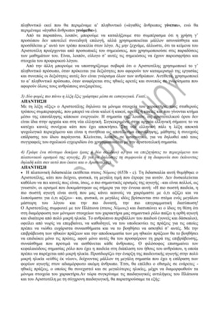 πληθυντικό εκεί που θα περιμέναμε α’ πληθυντικό («ἀγαθὸς ἄνθρωπος γίνεται», ενώ θα
περιμέναμε «ἀγαθοὶ ἄνθρωποι γινόμεθα»).
Από τα παραπάνω, λοιπόν, μπορούμε να καταλήξουμε στο συμπέρασμα ότι η χρήση γ’
προσώπου δεν αποτελεί συνειδητή επιλογή, αλλά χρησιμοποιείται μάλλον ασυναίσθητα και
προσδίδεται μ’ αυτό τον τρόπο ποικιλία στον λόγο. Ας μην ξεχνάμε, άλλωστε, ότι τα κείμενα του
Αριστοτέλη προέρχονται από προσωπικές του σημειώσεις, που χρησιμοποιούσε στις παραδόσεις
των μαθημάτων του. Είναι, λοιπόν, εύλογο σ’ αυτές τις σημειώσεις να έχουν παρεισφρήσει και
στοιχεία του προφορικού λόγου.
Από την άλλη μπορούμε να υποστηρίξουμε σοβαρά ότι ο Αριστοτέλης χρησιμοποιεί το γ’
πληθυντικό πρόσωπο, όταν πρόκειται για δεξιότητες που αφορούν τον καταμερισμό της εργασίας
και συνεπώς οι δεξιότητες αυτές δεν είναι γνώρισμα όλων των ανθρώπων. Αντίθετα, χρησιμοποιεί
το α’ πληθυντικό πρόσωπο, όταν αναφέρεται στις ηθικές αρετές και συνεπώς σε γνωρίσματα που
αφορούν όλους τους ανθρώπους ανεξαιρέτως.
3) Δύο φορές πιο πάνω η λέξη ἕξις γράφτηκε μέσα σε εισαγωγικά. Γιατί;
ΑΠΑΝΤΗΣΗ
Με τη λέξη «ἕξις» ο Αριστοτέλης δηλώνει τα μόνιμα στοιχεία του χαρακτήρα, τους σταθερούς
τρόπους συμπεριφοράς, που μπορεί να είναι καλοί ή κακοί, αρετές ή κακίες και που γίνονται κτήμα
μέσω της επανάληψης κάποιων ενεργειών. Η σημασία της, λοιπόν, ως αριστοτελικού όρου δεν
είναι ίδια στην αρχαία και στη νέα ελληνική. Συγκεκριμένα, στην αρχαία ελληνική σήμαινε το να
κατέχει κανείς συνέχεια κάτι που έχει αποκτήσει. Στη νέα ελληνική πάλι η λέξη αποκτά
ψυχολογικό περιεχόμενο και είναι η συνήθεια ως αποτέλεσμα επανάληψης, μάθησης ή συνεχούς
επίδρασης του ίδιου παράγοντα. Κλείνεται, λοιπόν, σε εισαγωγικά, για να δηλωθεί από τους
συγγραφείς του σχολικού εγχειριδίου ότι χρησιμοποιείται με την αριστοτελική σημασία.
4) Γράψε ένα σύντομο δοκίμιο (μιας ή δύο σελίδων) α) για να επεξηγήσεις το περιεχόμενο του
πλατωνικού ορισμού της αγωγής, β) για να δηλώσεις τη συμφωνία ή τη διαφωνία σου (κάνοντας
δηλαδή κάτι σαν αυτό που έκανε και ο Αριστοτέλης).
ΑΠΑΝΤΗΣΗ
 Η πλατωνική διδασκαλία εκτίθεται στους Νόμους (653b - c). Τη διδασκαλία αυτή θυμήθηκε ο
Αριστοτέλης, κάτι που δείχνει, φυσικά, τη μεγάλη τιμή που έτρεφε για αυτόν. Δεν δυσκολεύεται
καθόλου να πει κανείς πως είναι, ίσως, ο πιο σημαντικός ορισμός της αγωγής –και είναι πολλοί, ως
γνωστόν, οι ορισμοί που δοκιμάστηκαν ως σήμερα για την έννοια αυτή: «Η πιο σωστή παιδεία, η
πιο σωστή αγωγή είναι αυτή που μας κάνει ικανούς να χαιρόμαστε με ό,τι αξίζει και να
λυπούμαστε για ό,τι αξίζει»– και, φυσικά, οι μεγάλες ιδέες βρίσκονται στο στόμα ενός μεγάλου
μάστορη του λόγου και την πιο δυνατή, την πιο επιγραμματική διατύπωση!
Ο Αριστοτέλης συμφωνεί με τον Πλάτωνα (στους Νόμους) και διατυπώνει κι ο ίδιος τη θέση ότι
στη διαμόρφωση των μόνιμων στοιχείων του χαρακτήρα μας σημαντικό ρόλο παίζει η ορθή αγωγή
και ιδιαίτερα από πολύ μικρή ηλικία. Το ανθρώπινο περιβάλλον του παιδιού (γονείς και δάσκαλοι),
οφείλει από νωρίς να επεμβαίνει, να καθοδηγεί, να του υποδεικνύει τις πράξεις για τις οποίες
πρέπει να νιώθει ευχάριστα συναισθήματα και να το βοηθήσει να ασκηθεί σ’ αυτές. Με την
επιβράβευση των ηθικών πράξεων και την αποδοκιμασία των μη ηθικών πράξεων θα το βοηθήσει
να επιδιώκει μόνο τις πρώτες, αφού μόνο αυτές θα του προσφέρουν τη χαρά της επιβράβευσης,
συναίσθημα που προτιμά να αισθάνεται κάθε άνθρωπος. Ο φιλόσοφος επισημαίνει τον
κεφαλαιώδους σημασίας ρόλο που έχει η παιδεία στη διάπλαση του ήθους του ανθρώπου, η οποία
πρέπει να παρέχεται από μικρή ηλικία. Προσδιορίζει την έναρξη της παιδευτικής αγωγής στην πολύ
μικρή ηλικία «εὐθὺς ἐκ νέων», δείχνοντας μάλλον τη μεγάλη σημασία που έχει η επίδραση των
φορέων αγωγής στον αδιαμόρφωτο ακόμη άνθρωπο. Έτσι, θα επέλθει ο εθισμός σε ενάρετες -
ηθικές πράξεις, ο οποίος θα συνεχιστεί και σε μεγαλύτερες ηλικίες, μέχρι να διαμορφωθούν τα
μόνιμα στοιχεία του χαρακτήρα.Αν τώρα συγκρίναμε τις παιδαγωγικές αντιλήψεις του Πλάτωνα
και του Αριστοτέλη με τη σύγχρονη παιδαγωγική, θα παρατηρούσαμε τα εξής:
 
