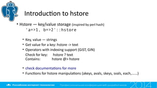Introducton to hstore
• Hstore — key/value storage (inspired by perl hash)
'a=>1, b=>2'::hstore
• Key, value — strings
• Get value for a key: hstore -> text
• Operators with indexing support (GiST, GIN)
Check for key: hstore ? text
Contains: hstore @> hstore
• check documentatons for more
• Functons for hstore manipulatons (akeys, avals, skeys, svals, each,......)
 