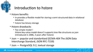 Introducton to hstore
• Hstore benefts
• In provides a fexible model for storing a semi-structured data in relatonal
database
• hstore has binary storage
• Hstore drawbacks
• Too simple model !
Hstore key-value model doesn't supports tree-like structures as json
(introduced in 2006, 3 years afer hstore)
• Json — popular and standartzed (ECMA-404 The JSON Data
Interchange Standard, JSON RFC-7159)
• Json — PostgreSQL 9.2, textual storage
 