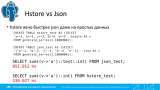 Hstore vs Json
SELECT sum((v->'a')::text::int) FROM json_test;
851.012 ms
SELECT sum((v->'a')::int) FROM hstore_test;
330.027 ms
• hstore явно быстрее json даже на простых данных
CREATE TABLE hstore_test AS (SELECT
'a=>1, b=>2, c=>3, d=>4, e=>5'::hstore AS v
FROM generate_series(1,1000000));
CREATE TABLE json_test AS (SELECT
'{"a":1, "b":2, "c":3, "d":4, "e":5}'::json AS v
FROM generate_series(1,1000000));
 