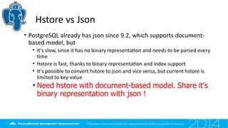 Hstore vs Json
• PostgreSQL already has json since 9.2, which supports document-
based model, but
• It's slow, since it has no binary representaton and needs to be parsed every
tme
• Hstore is fast, thanks to binary representaton and index support
• It's possible to convert hstore to json and vice versa, but current hstore is
limited to key-value
• Need hstore with document-based model. Share it's
binary representation with json !
 