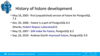 History of hstore development
• May 16, 2003 - frst (unpublished) version of hstore for PostgreSQL
7.3
• Dec, 05, 2006 - hstore is a part of PostgreSQL 8.2
(thanks, Hubert Depesz Lubaczewski!)
• May 23, 2007 - GIN index for hstore, PostgreSQL 8.3
• Sep, 20, 2010 - Andrew Gierth improved hstore, PostgreSQL 9.0
 