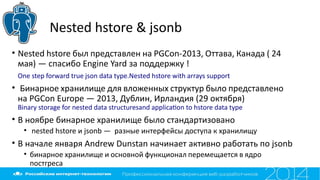 Nested hstore & jsonb
• Nested hstore был представлен на PGCon-2013, Оттава, Канада ( 24
мая) — спасибо Engine Yard за поддержку !
One step forward true json data type.Nested hstore with arrays support
• Бинарное хранилище для вложенных структур было представлено
на PGCon Europe — 2013, Дублин, Ирландия (29 октября)
Binary storage for nested data structuresand applicaton to hstore data type
• В ноябре бинарное хранилище было стандартизовано
• nested hstore и jsonb — разные интерфейсы доступа к хранилищу
• В начале января Andrew Dunstan начинает активно работать по jsonb
• бинарное хранилище и основной функционал перемещается в ядро
постгреса
 