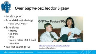 Олег Бартунов::Teodor Sigaev
• Locale support
• Extendability (indexing)
• GiST, GIN, SP-GiST
• Extensions:
• intarray
• pg_trgm
• ltree
• hstore, hstore v2.0 → jsonb
• plantuner
• Full Text Search (FTS)
htps://www.facebook.com/oleg.bartunov
obartunov@gmail.com
 