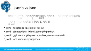 Jsonb vs Json
select '{"c":0, "a":2,"a":1}'::json, '{"c":0, "a":2,"a":1}'::jsonb;
json | jsonb
-----------------------+------------------
{"c":0, "a":2,"a":1} | {"a": 1, "c": 0}
(1 row)
• json: текстовое хранение «as is»
• jsonb: все пробелы (whitespace) убираются
• jsonb: дубликаты убираются, побеждает последний
• jsonb: все ключи сортируются
 