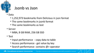 Jsonb vs Json
• Data
• 1,252,973 bookmarks from Delicious in json format
• The same bookmarks in jsonb format
• The same bookmarks as text
• Server
• MBA, 8 GB RAM, 256 GB SSD
• Test
• Input performance - copy data to table
• Access performance - get value by key
• Search performance contains @> operator
 