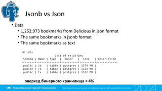 Jsonb vs Json
• Data
• 1,252,973 bookmarks from Delicious in json format
• The same bookmarks in jsonb format
• The same bookmarks as text
=# dt+
List of relations
Schema | Name | Type | Owner | Size | Description
--------+------+-------+----------+---------+-------------
public | jb | table | postgres | 1374 MB |
public | js | table | postgres | 1322 MB |
public | tx | table | postgres | 1322 MB |
оверхед бинарного хранилища < 4%
 