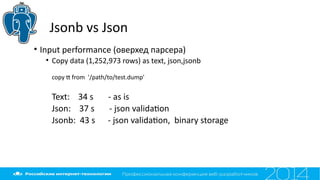 Jsonb vs Json
• Input performance (оверхед парсера)
• Copy data (1,252,973 rows) as text, json,jsonb
copy t from '/path/to/test.dump'
Text: 34 s - as is
Json: 37 s - json validaton
Jsonb: 43 s - json validaton, binary storage
 