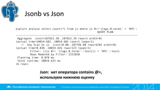 Jsonb vs Json
explain analyze select count(*) from js where js #>>'{tags,0,term}' = 'NYC';
QUERY PLAN
----------------------------------------------------------------------------
Aggregate (cost=187812.38..187812.39 rows=1 width=0)
(actual time=10054.602..10054.602 rows=1 loops=1)
-> Seq Scan on js (cost=0.00..187796.88 rows=6201 width=0)
(actual time=0.030..10054.426 rows=123 loops=1)
Filter: ((js #>> '{tags,0,term}'::text[]) = 'NYC'::text)
Rows Removed by Filter: 1252850
Planning time: 0.078 ms
Total runtime: 10054.635 ms
(6 rows)
Json: нет оператора contains @>,
используем нижнюю оценку
 