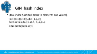 GIN hash index
• Idea: index hash(full paths to elements and values)
{a=>{b=>{c=>1}}, d=>{1,2,3}}
path-keys: a.b.c.1, d..1, d..2,d..3
GIN: {hash(path-key)}
 