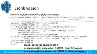 Jsonb vs Json
explain analyze select count(*) from jb where jb @> '{"tags":[{"term":"NYC"}]}'::jsonb;
QUERY PLAN
---------------------------------------------------------------------------------------
Aggregate (cost=4732.72..4732.73 rows=1 width=0)
(actual time=0.644..0.644 rows=1 loops=1)
-> Bitmap Heap Scan on jb (cost=33.71..4729.59 rows=1253 width=0)
(actual time=0.102..0.620 rows=285 loops=1)
Recheck Cond: (jb @> '{"tags": [{"term": "NYC"}]}'::jsonb)
Heap Blocks: exact=285
-> Bitmap Index Scan on gin_jb_hash_idx
(cost=0.00..33.40 rows=1253 width=0) (actual time=0.062..0.062 rows=285 loops=1)
Index Cond: (jb @> '{"tags": [{"term": "NYC"}]}'::jsonb)
Planning time: 0.056 ms
Total runtime: 0.668 ms
(8 rows)
Jsonb: оператор contains @> !
ускоряется GIN индексом : 150X !! - keys && values
ускоряется GIN++ индексом: 1800X !!! - hash key.value
create index gin_jb_hash_idx on jb using gin(jb jsonb_hash_ops);
 