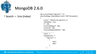 MongoDB 2.6.0
• Search — 1ms (index)
db.js.ensureIndex( {"tags.term" : 1} )
db.js.fnd({tags: {$elemMatch:{ term: "NYC"}}}).explain()
{
"cursor" : "BtreeCursor tags.term_1",
"isMultKey" : true,
"n" : 285,
"nscannedObjects" : 285,
"nscanned" : 285,
"nscannedObjectsAllPlans" : 285,
….............................
"millis" : 1,
"indexBounds" : {
"tags.term" : [
[
"NYC",
"NYC"
]
]
 