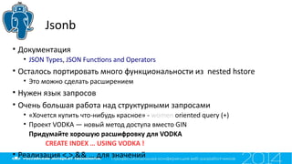 Jsonb
• Документация
• JSON Types, JSON Functons and Operators
• Осталось портировать много функциональности из nested hstore
• Это можно сделать расширением
• Нужен язык запросов
• Очень большая работа над структурными запросами
• «Хочется купить что-нибудь красное» - women oriented query (+)
• Проект VODKA — новый метод доступа вместо GIN
Придумайте хорошую расшифровку для VODKA
CREATE INDEX … USING VODKA !
• Реализация <,>,&& … для значений
 