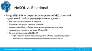 NoSQL vs Relatonal
• PostgreSQL 9.4+ — открытая реляционная СУБД с сильной
поддержкой слабо-структурированных данных
• Все плюсы реляционной модели
• Надежность и целостность данных
• нормальный json с бинарным хранением и индексами
• производительность не хуже MongoDB
• Зачем использовать NoSQL !?
• 0.1% проектов действительно нуждаются в NoSQL масштабируемости
• NoSQL хорош для хранения несущественных данных — cache
 