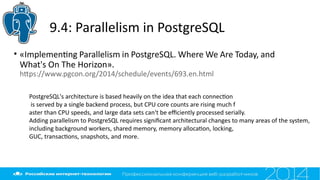 9.4: Parallelism in PostgreSQL
• «Implementng Parallelism in PostgreSQL. Where We Are Today, and
What's On The Horizon».
htps://www.pgcon.org/2014/schedule/events/693.en.html
PostgreSQL's architecture is based heavily on the idea that each connecton
is served by a single backend process, but CPU core counts are rising much f
aster than CPU speeds, and large data sets can't be efciently processed serially.
Adding parallelism to PostgreSQL requires signifcant architectural changes to many areas of the system,
including background workers, shared memory, memory allocaton, locking,
GUC, transactons, snapshots, and more.
 