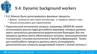 9.4: Dynamic background workers
• 9.3: Можно было регистрировать фоновые процессы
• Демон, запускался при старте постмастера, и «умирал» вместе с ним.
• Нельзя использовать для параллелизма
• Параллельное исполнение запроса, например, ORDER BY, может
использовать разные ядра для работы воркеров, которые должны
уметь запускаться динамически родительским бэкендом. Все эти
процессы должны уметь обмениваться туплами, транзакционными
снэпшотами, планами выполнения и прочей информацией. Также,
для своей работы процессы должны уметь аллоцировать
дополнительные сегменты разделяемой памяти ( shared memory ).
 