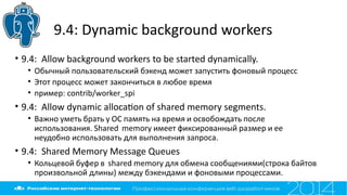 9.4: Dynamic background workers
• 9.4: Allow background workers to be started dynamically.
• Обычный пользовательский бэкенд может запустить фоновый процесс
• Этот процесс может закончиться в любое время
• пример: contrib/worker_spi
• 9.4: Allow dynamic allocaton of shared memory segments.
• Важно уметь брать у ОС память на время и освобождать после
использования. Shared memory имеет фиксированный размер и ее
неудобно использовать для выполнения запроса.
• 9.4: Shared Memory Message Queues
• Кольцевой буфер в shared memory для обмена сообщениями(строка байтов
произвольной длины) между бэкендами и фоновыми процессами.
 