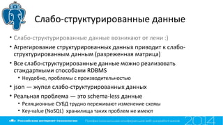 Слабо-структурированные данные
• Слабо-структурированные данные возникают от лени :)
• Агрегирование структурированных данных приводит к слабо-
структурированным данным (разреженная матрица)
• Все слабо-структурированные данные можно реализовать
стандартными способами RDBMS
• Неудобно, проблемы с производительностью
• json — жупел слабо-структурированных данных
• Реальная проблема — это schema-less данные
• Реляционные СУБД трудно переживают изменение схемы
• Key-value (NoSQL) хранилища таких проблем не имеют
 