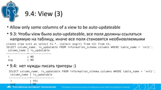 9.4: View (3)
• Allow only some columns of a view to be auto-updateable
• 9.3: Чтобы view было auto-updateable, все поля должны ссылаться
напрямую на таблицу, иначе все поля становятся необновляемыми
• 9.4: нет нужды писать тригеры :)
create view vvt1 as select t1.*, (select avg(i) from t1) from t1;
SELECT column_name, is_updatable FROM information_schema.columns WHERE table_name = 'vvt1';
column_name | is_updatable
-------------+--------------
i | NO
avg | NO
SELECT column_name, is_updatable FROM information_schema.columns WHERE table_name = 'vvt1';
column_name | is_updatable
-------------+--------------
i | YES
avg | NO
 