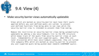 9.4: View (4)
Views which are marked as security_barrier must have their quals
applied before any user-defined quals are called, to prevent
user-defined functions from being able to see rows which the
security barrier view is intended to prevent them from seeing.
Remove the restriction on security barrier views being automatically
updatable by adding a new securityQuals list to the RTE structure
which keeps track of the quals from security barrier views at each
level, independently of the user-supplied quals. When RTEs are
later discovered which have securityQuals populated, they are turned
into subquery RTEs which are marked as security_barrier to prevent
any user-supplied quals being pushed down (modulo LEAKPROOF quals).
• Make security barrier views automatcally updatable
 