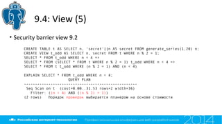 9.4: View (5)
• Security barrier view 9.2
CREATE TABLE t AS SELECT n, 'secret'||n AS secret FROM generate_series(1,20) n;
CREATE VIEW t_odd AS SELECT n, secret FROM t WHERE n % 2 = 1;
SELECT * FROM t_odd WHERE n < 4 =>
SELECT * FROM (SELECT * FROM t WHERE n % 2 = 1) t_odd WHERE n < 4 =>
SELECT * FROM t t_odd WHERE (n % 2 = 1) AND (n < 4)
EXPLAIN SELECT * FROM t_odd WHERE n < 4;
QUERY PLAN
---------------------------------------------------
Seq Scan on t (cost=0.00..31.53 rows=2 width=36)
Filter: ((n < 4) AND ((n % 2) = 1))
(2 rows) Порядок проверок выбирается планером на основе стоимости
 