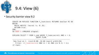 9.4: View (6)
• Security barrier view 9.2
CREATE OR REPLACE FUNCTION f_leak(text) RETURNS boolean AS $$
BEGIN
RAISE NOTICE 'Secret is: %',$1;
RETURN true;
END;
$$ COST 1 LANGUAGE plpgsql;
EXPLAIN SELECT * FROM t_odd WHERE f_leak(secret) AND n < 4;
QUERY PLAN
----------------------------------------------------------
Seq Scan on t (cost=0.00..34.60 rows=1 width=36)
Filter: (f_leak(secret) AND (n < 4) AND ((n % 2) = 1))
(2 rows)
 