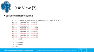 9.4: View (7)
• Security barrier view 9.2
SELECT * FROM t_odd WHERE f_leak(secret) AND n < 4;
NOTICE: Secret is: secret1
NOTICE: Secret is: secret2
…..........................
NOTICE: Secret is: secret15
NOTICE: Secret is: secret16
NOTICE: Secret is: secret17
NOTICE: Secret is: secret18
NOTICE: Secret is: secret19
NOTICE: Secret is: secret20
n | secret
---+---------
1 | secret1
3 | secret3
(2 rows)
 