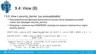 9.4: View (8)
• 9.2: View с security_barrier (не autoupdatable)
• Пользовательская функция выполняется только после проверки условий
«view» (не проходит security_barrier)
• Оператор < помечен как LEAKPROOF, поэтому его можно «пропустить» через
security_barrier
CREATE VIEW t_odd_sb WITH (security_barrier) AS SELECT n, secret FROM t WHERE n % 2 = 1;
EXPLAIN SELECT * FROM t_odd_sb WHERE f_leak(secret) AND n < 4;
QUERY PLAN
---------------------------------------------------------------
Subquery Scan on t_odd_sb (cost=0.00..31.55 rows=1 width=36)
Filter: f_leak(t_odd_sb.secret)
-> Seq Scan on t (cost=0.00..31.53 rows=2 width=36)
Filter: ((n < 4) AND ((n % 2) = 1))
(4 rows)
 