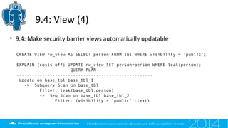 9.4: View (4)
• 9.4: Make security barrier views automatcally updatable
CREATE VIEW rw_view AS SELECT person FROM tbl WHERE visibility = 'public';
EXPLAIN (costs off) UPDATE rw_view SET person=person WHERE leak(person);
QUERY PLAN
-----------------------------------------------------
Update on base_tbl base_tbl_1
-> Subquery Scan on base_tbl
Filter: leak(base_tbl.person)
-> Seq Scan on base_tbl base_tbl_2
Filter: (visibility = 'public'::text)
 