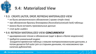 9.4: Materialized View
• 9.3: CREATE (ALTER, DROP, REFRESH) MATERIALIZED VIEW
• не было автоматического обновления ( кроме simple view)
• при обновлении бралась блокировка (AccessExclusiveLock lock) таблицы
• можно было вставить произвольные данные
• «not quite usable»
• 9.4: REFRESH MATERIALIZED VIEW CONCURRENTLY
• одновременное чтение и обновление (идет в фоне и более медленное)
• требуется уникальный индекс
(создается временная таблица с новыми материализованными данными, а
потом делается full outer join со старыми данными, что невозможно при
наличии дубликатов).
 