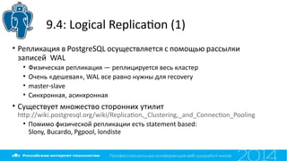 9.4: Logical Replicaton (1)
• Репликация в PostgreSQL осуществляется с помощью рассылки
записей WAL
• Физическая репликация — реплицируется весь кластер
• Очень «дешевая», WAL все равно нужны для recovery
• master-slave
• Синхронная, асинхронная
• Существует множество сторонних утилит
htp://wiki.postgresql.org/wiki/Replicaton,_Clustering,_and_Connecton_Pooling
• Помимо физической репликации есть statement based:
Slony, Bucardo, Pgpool, londiste
 