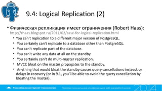 9.4: Logical Replicaton (2)
• Физическая репликация имеет ограничения (Robert Haas):
htp://rhaas.blogspot.ru/2011/02/case-for-logical-replicaton.html
• You can't replicaton to a diferent major version of PostgreSQL.
• You certainly can't replicate to a database other than PostgreSQL.
• You can't replicate part of the database.
• You can't write any data at all on the standby.
• You certainly can't do mult-master replicaton.
• MVCC bloat on the master propagates to the standby.
• Anything that would bloat the standby causes query cancellatons instead, or
delays in recovery (or in 9.1, you'll be able to avoid the query cancellaton by
bloatng the master).
 