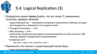 9.4: Logical Replicaton (3)
• Определить какие туплы (tuples, что это такое ?) изменились
(inserted, updated, deleted)
существующий хак — тригерами логировать изменения в таблицу, которая
реплицируется и применять их на других узлах
• Changeset extracton — 9.4+
• WAL decoding — 9.4+
изменения на физическом уровне разворачиваются в поток туплов и SQL
команд, формат определяется приложением
• postgresql.conf:
wal_level = logical, max_replicaton_slots =
• Применить это знание к существующей копии базы
• пока не реализовано в Core
 