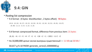 9.4: GIN
• Postng list compression
• 9.3 format: (4 bytes blockNumber , 2 bytes ofset): 90 bytes
(0,8) (0,14) (0,17) (0,22) (0,26) (0,33) (0,34) (0,35) (0,45) (0,47)
(0,48) (1,3) (1,4) (1,6) (1,8)
• 9.4 format: compressed format, diference from previous item: 21 bytes
(0,8) +6 +3 +5 +4 +7 +1 +1 +10 +2 +1 +2051 +1+2 +2
• На 10,000,000 целых числах выигрыш существенный — 11 Mb vs 58 Mb !
SELECT g % 10 FROM generate_series(1,10000000) g;
 