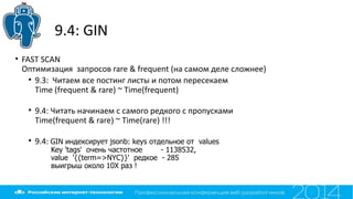9.4: GIN
• FAST SCAN
Оптимизация запросов rare & frequent (на самом деле сложнее)
• 9.3: Читаем все постинг листы и потом пересекаем
Time (frequent & rare) ~ Time(frequent)
• 9.4: Читать начинаем с самого редкого с пропусками
Time(frequent & rare) ~ Time(rare) !!!
• 9.4: GIN индексирует jsonb: keys отдельное от values
Key 'tags' очень частотное - 1138532,
value '{{term=>NYC}}' редкое - 285
выигрыш около 10X раз !
 