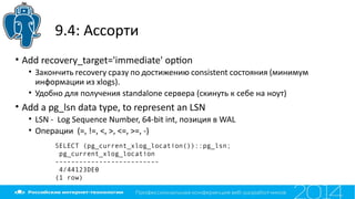 9.4: Ассорти
• Add recovery_target='immediate' opton
• Закончить recovery сразу по достижению consistent состояния (минимум
информации из xlogs).
• Удобно для получения standalone сервера (скинуть к себе на ноут)
• Add a pg_lsn data type, to represent an LSN
• LSN - Log Sequence Number, 64-bit int, позиция в WAL
• Операции (=, !=, <, >, <=, >=, -)
SELECT (pg_current_xlog_location())::pg_lsn;
pg_current_xlog_location
--------------------------
4/44123DE0
(1 row)
 