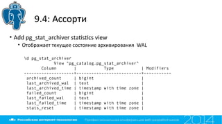 9.4: Ассорти
• Add pg_stat_archiver statstcs view
• Отображает текущее состояние архивирования WAL
d pg_stat_archiver
View "pg_catalog.pg_stat_archiver"
Column | Type | Modifiers
--------------------+--------------------------+-----------
archived_count | bigint |
last_archived_wal | text |
last_archived_time | timestamp with time zone |
failed_count | bigint |
last_failed_wal | text |
last_failed_time | timestamp with time zone |
stats_reset | timestamp with time zone |
 
