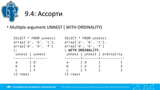 9.4: Ассорти
• Multple-argument UNNEST ( WITH ORDINALITY)
SELECT * FROM unnest(
array['a', 'b', 'c'],
array['d', 'e', 'f']
);
unnest | unnest
--------+--------
a | d
b | e
c | f
(3 rows)
SELECT * FROM unnest(
array['a', 'b', 'c'],
array['d', 'e', 'f']
) WITH ORDINALITY;
unnest | unnest | ordinality
--------+--------+------------
a | d | 1
b | e | 2
c | f | 3
(3 rows)
 