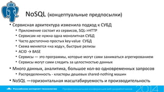 NoSQL (концептуальные предпосылки)
• Сервисная архитектура изменила подход к СУБД
• Приложение состоит из сервисов, SQL->HTTP
• Сервисам не нужна одна монолитная СУБД
• Часто достаточно простых key-value СУБД
• Схема меняется «на ходу», быстрые релизы
• ACID → BASE
• Сервисы — это программы, которые могут сами заниматься агрегированием
• Сервисы могут сами следить за целостностью данных
• Много данных, аналитика, большое кол-во одновременных запросов
• Распределенность - кластеры дешевых shared-nothing машин
• NoSQL —горизонтальная масштабируемость и производительность
 
