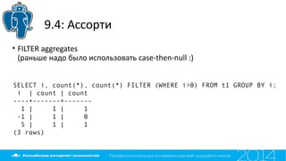 9.4: Ассорти
• FILTER aggregates
(раньше надо было использовать case-then-null :)
SELECT i, count(*), count(*) FILTER (WHERE i>0) FROM t1 GROUP BY i;
i | count | count
----+-------+-------
1 | 1 | 1
-1 | 1 | 0
5 | 1 | 1
(3 rows)
 