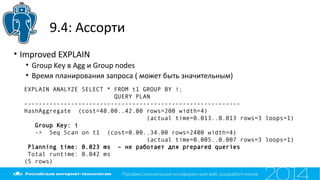 9.4: Ассорти
• Improved EXPLAIN
• Group Key в Agg и Group nodes
• Время планирования запроса ( может быть значительным)
EXPLAIN ANALYZE SELECT * FROM t1 GROUP BY i;
QUERY PLAN
------------------------------------------------------------
HashAggregate (cost=40.00..42.00 rows=200 width=4)
(actual time=0.013..0.013 rows=3 loops=1)
Group Key: i
-> Seq Scan on t1 (cost=0.00..34.00 rows=2400 width=4)
(actual time=0.005..0.007 rows=3 loops=1)
Planning time: 0.023 ms – не работает для prepared queries
Total runtime: 0.042 ms
(5 rows)
 