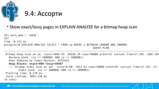9.4: Ассорти
• Show exact/lossy pages in EXPLAIN ANALYZE for a bitmap heap scan
SET work_mem = '64kB';
SET
Time: 0.123 ms
postgres=# EXPLAIN ANALYZE SELECT * FROM aa WHERE a BETWEEN 100000 AND 200000;
QUERY PLAN
--------------------------------------------------------------------------------------------------
Bitmap Heap Scan on aa (cost=1064.93..48166.70 rows=50000 width=4) (actual time=17.281..1087.696
Recheck Cond: ((a >= 100000) AND (a <= 200000))
Rows Removed by Index Recheck: 8797633
Heap Blocks: exact=404 lossy=39367
-> Bitmap Index Scan on aai (cost=0.00..1052.43 rows=50000 width=0) (actual time=17.147..17.1
Index Cond: ((a >= 100000) AND (a <= 200000))
Planning time: 0.178 ms
Total runtime: 1093.238 ms
(8 rows)
 