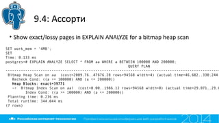 9.4: Ассорти
• Show exact/lossy pages in EXPLAIN ANALYZE for a bitmap heap scan
SET work_mem = '4MB';
SET
Time: 0.133 ms
postgres=# EXPLAIN ANALYZE SELECT * FROM aa WHERE a BETWEEN 100000 AND 200000;
QUERY PLAN
--------------------------------------------------------------------------------------------------
Bitmap Heap Scan on aa (cost=2009.76..47676.28 rows=94568 width=4) (actual time=46.602..330.244
Recheck Cond: ((a >= 100000) AND (a <= 200000))
Heap Blocks: exact=39771
-> Bitmap Index Scan on aai (cost=0.00..1986.12 rows=94568 width=0) (actual time=29.071..29.0
Index Cond: ((a >= 100000) AND (a <= 200000))
Planning time: 0.236 ms
Total runtime: 344.044 ms
(7 rows)
 